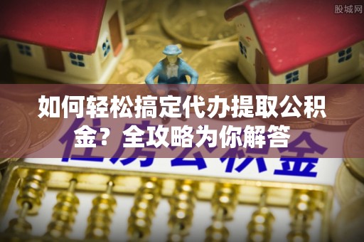 九龙如何轻松搞定代办提取公积金？全攻略为你解答