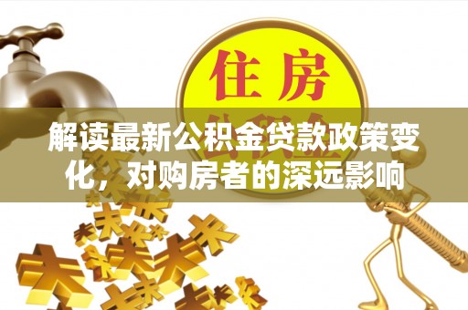 九龙解读最新公积金贷款政策变化，对购房者的深远影响
