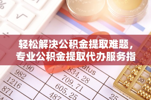 九龙轻松解决公积金提取难题，专业公积金提取代办服务指南