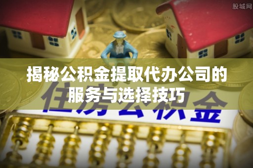 九龙揭秘公积金提取代办公司的服务与选择技巧