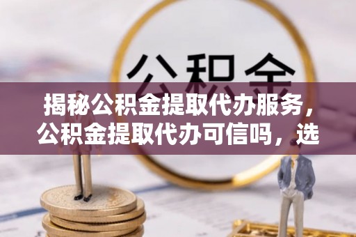 九龙揭秘公积金提取代办服务，公积金提取代办可信吗，选择需谨慎