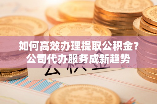 九龙如何高效办理提取公积金？公司代办服务成新趋势