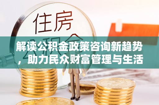 九龙解读公积金政策咨询新趋势，助力民众财富管理与生活规划