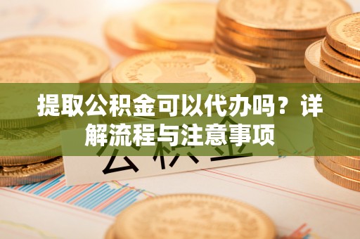 九龙提取公积金可以代办吗？详解流程与注意事项