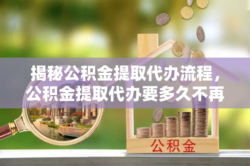九龙揭秘公积金提取代办流程，公积金提取代办要多久不再迷茫