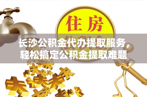 九龙长沙公积金代办提取服务，轻松搞定公积金提取难题
