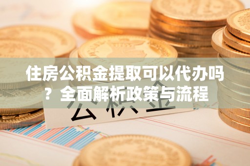 九龙住房公积金提取可以代办吗？全面解析政策与流程