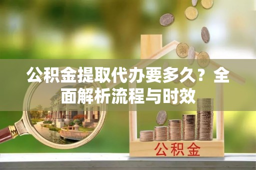 九龙公积金提取代办要多久？全面解析流程与时效