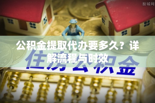 九龙公积金提取代办要多久？详解流程与时效