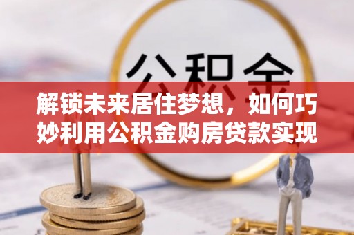 九龙解锁未来居住梦想，如何巧妙利用公积金购房贷款实现房产投资