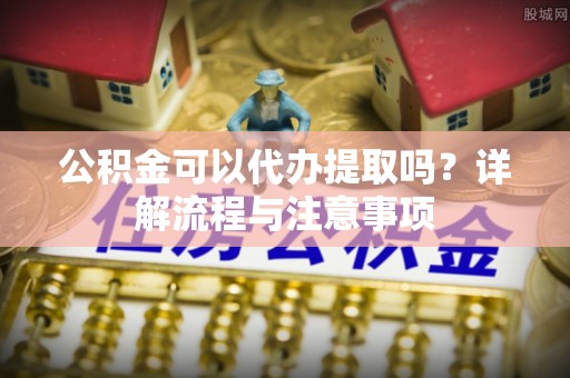 九龙公积金可以代办提取吗？详解流程与注意事项