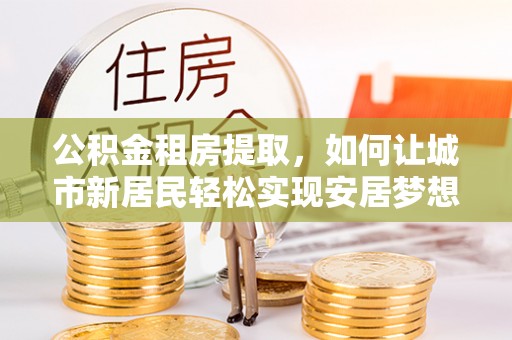 九龙公积金租房提取，如何让城市新居民轻松实现安居梦想