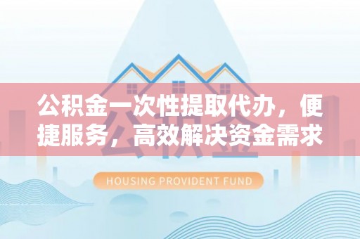 九龙公积金一次性提取代办，便捷服务，高效解决资金需求