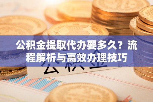 九龙公积金提取代办要多久？流程解析与高效办理技巧