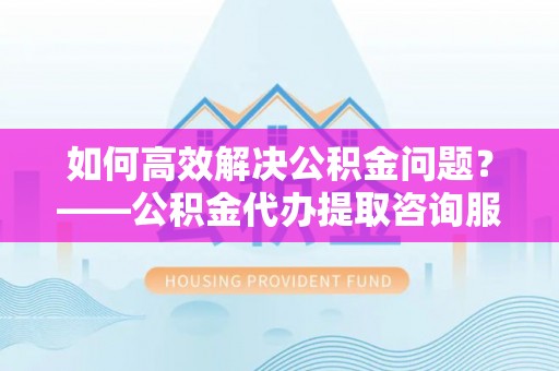 九龙如何高效解决公积金问题？——公积金代办提取咨询服务指南