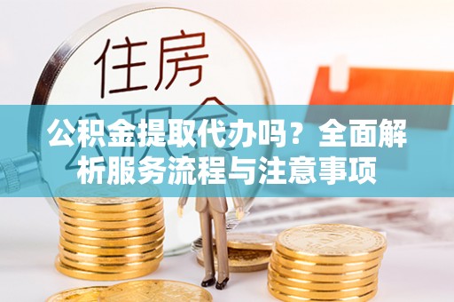 九龙公积金提取代办吗？全面解析服务流程与注意事项