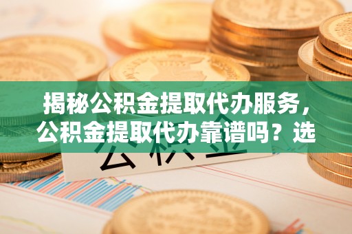 九龙揭秘公积金提取代办服务，公积金提取代办靠谱吗？选择需谨慎