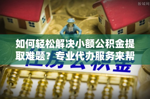 九龙如何轻松解决小额公积金提取难题？专业代办服务来帮忙