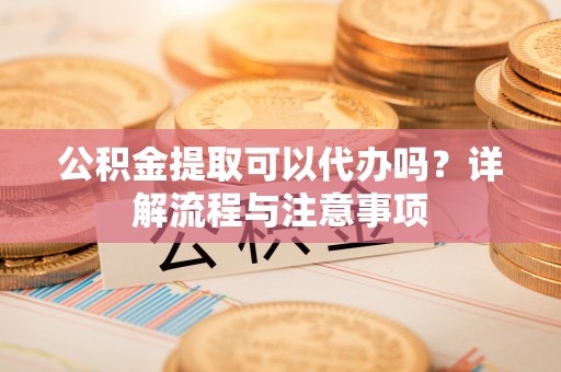 九龙公积金提取可以代办吗？详解流程与注意事项