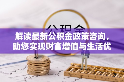九龙解读最新公积金政策咨询，助您实现财富增值与生活优化