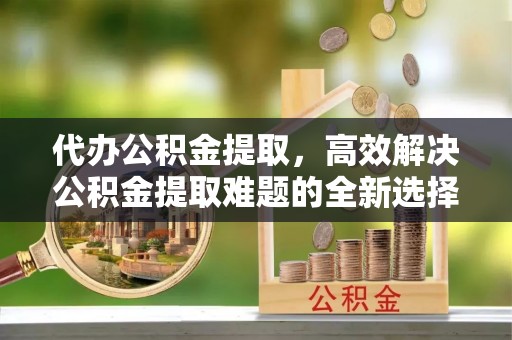 九龙代办公积金提取，高效解决公积金提取难题的全新选择