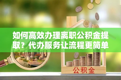 九龙如何高效办理离职公积金提取？代办服务让流程更简单
