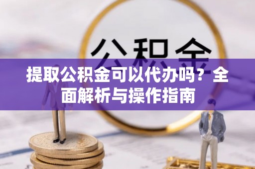 九龙提取公积金可以代办吗？全面解析与操作指南