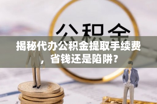 九龙揭秘代办公积金提取手续费，省钱还是陷阱？