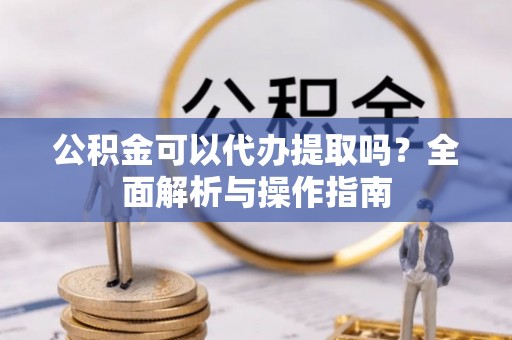 九龙公积金可以代办提取吗？全面解析与操作指南