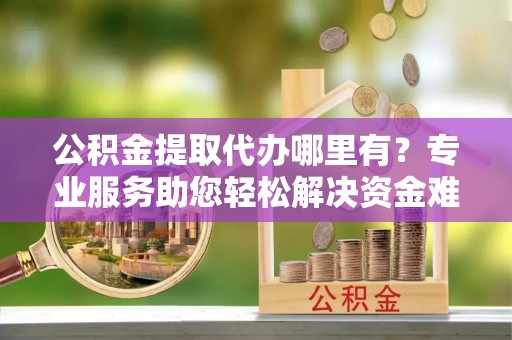 九龙公积金提取代办哪里有？专业服务助您轻松解决资金难题