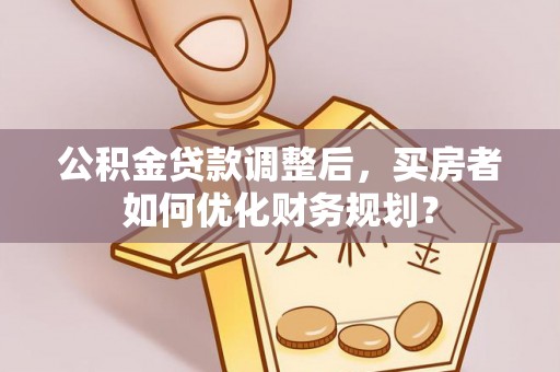九龙公积金贷款调整后，买房者如何优化财务规划？