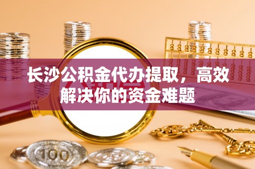 九龙长沙公积金代办提取，高效解决你的资金难题