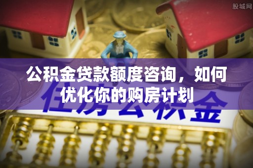 九龙公积金贷款额度咨询，如何优化你的购房计划