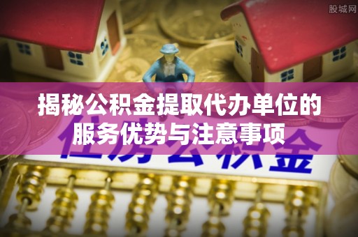 九龙揭秘公积金提取代办单位的服务优势与注意事项