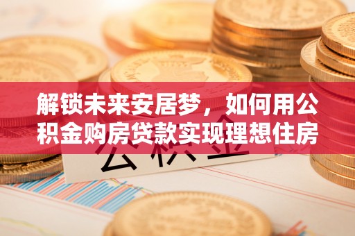 九龙解锁未来安居梦，如何用公积金购房贷款实现理想住房计划
