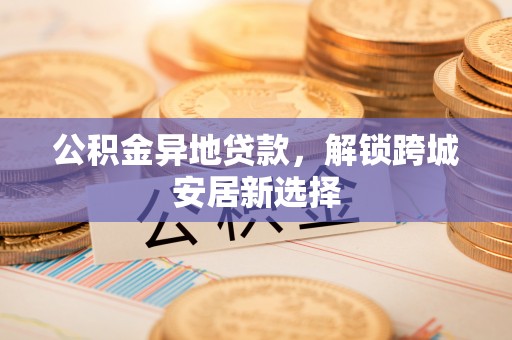 九龙公积金异地贷款，解锁跨城安居新选择