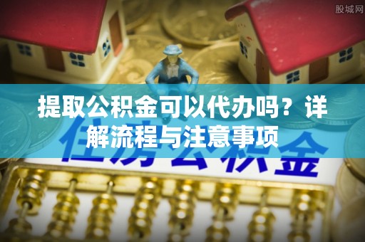 九龙提取公积金可以代办吗？详解流程与注意事项