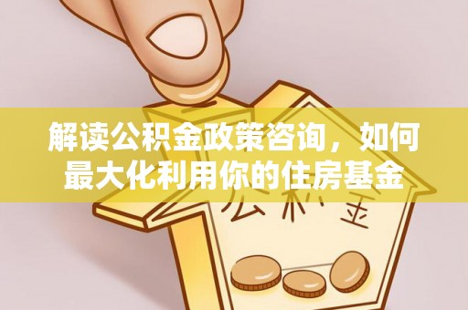 九龙解读公积金政策咨询，如何最大化利用你的住房基金