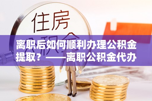 九龙离职后如何顺利办理公积金提取？——离职公积金代办提取全攻略