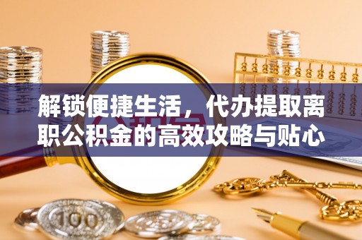 九龙解锁便捷生活，代办提取离职公积金的高效攻略与贴心建议