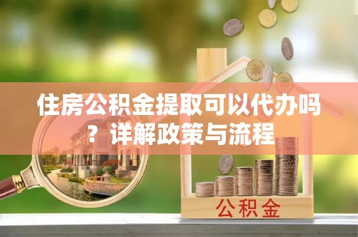 九龙住房公积金提取可以代办吗？详解政策与流程