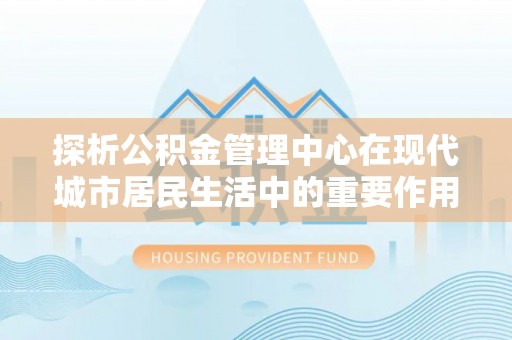 九龙探析公积金管理中心在现代城市居民生活中的重要作用