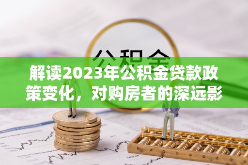 九龙解读2023年公积金贷款政策变化，对购房者的深远影响