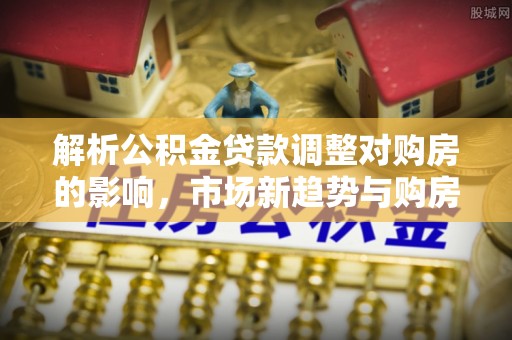 九龙解析公积金贷款调整对购房的影响，市场新趋势与购房者策略