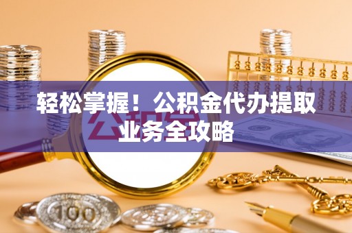 九龙轻松掌握！公积金代办提取业务全攻略