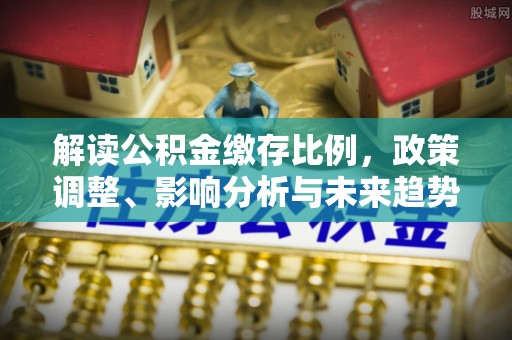 九龙解读公积金缴存比例，政策调整、影响分析与未来趋势