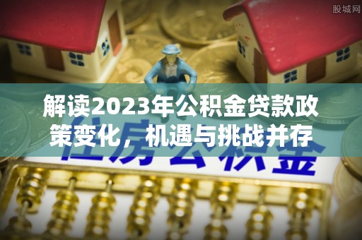 九龙解读2023年公积金贷款政策变化，机遇与挑战并存