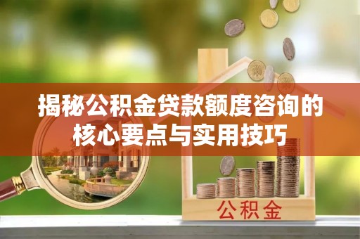 九龙揭秘公积金贷款额度咨询的核心要点与实用技巧