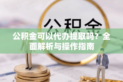 九龙公积金可以代办提取吗？全面解析与操作指南