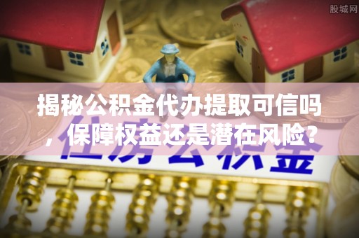 九龙揭秘公积金代办提取可信吗，保障权益还是潜在风险？